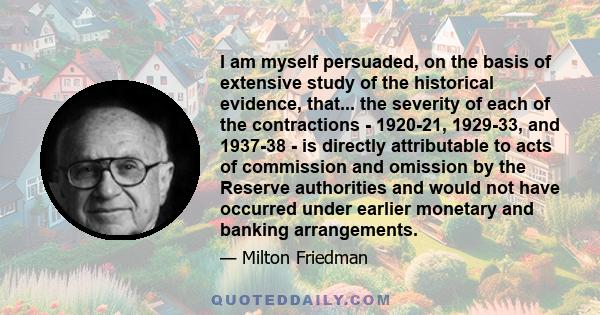 I am myself persuaded, on the basis of extensive study of the historical evidence, that... the severity of each of the contractions - 1920-21, 1929-33, and 1937-38 - is directly attributable to acts of commission and