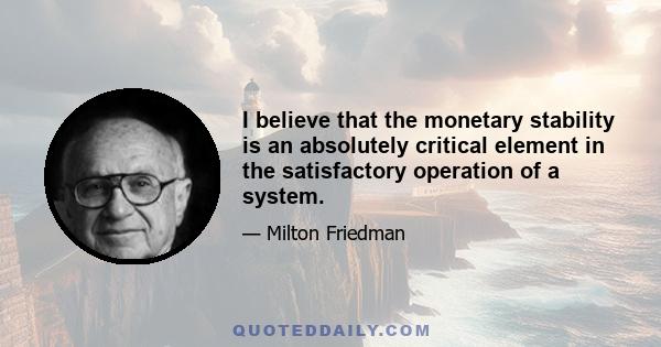 I believe that the monetary stability is an absolutely critical element in the satisfactory operation of a system.