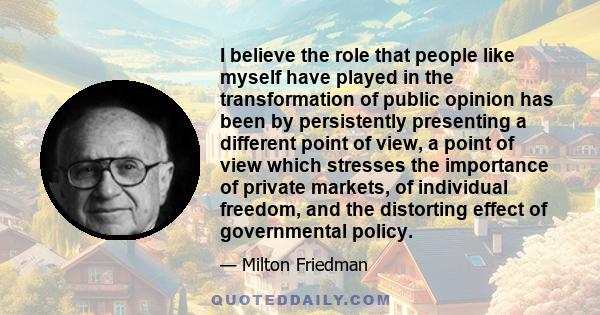 I believe the role that people like myself have played in the transformation of public opinion has been by persistently presenting a different point of view, a point of view which stresses the importance of private