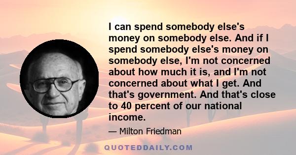 I can spend somebody else's money on somebody else. And if I spend somebody else's money on somebody else, I'm not concerned about how much it is, and I'm not concerned about what I get. And that's government. And