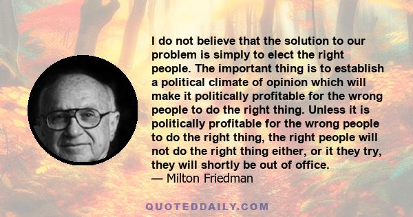 I do not believe that the solution to our problem is simply to elect the right people. The important thing is to establish a political climate of opinion which will make it politically profitable for the wrong people to 