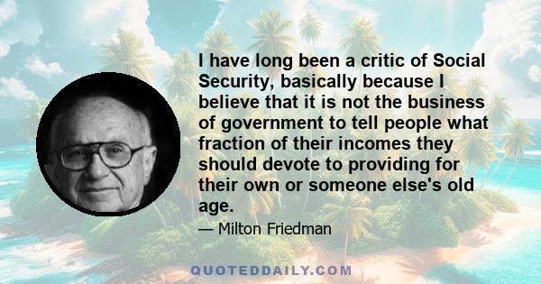 I have long been a critic of Social Security, basically because I believe that it is not the business of government to tell people what fraction of their incomes they should devote to providing for their own or someone