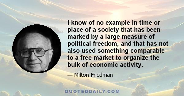 I know of no example in time or place of a society that has been marked by a large measure of political freedom, and that has not also used something comparable to a free market to organize the bulk of economic activity.