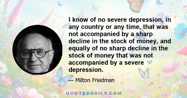 I know of no severe depression, in any country or any time, that was not accompanied by a sharp decline in the stock of money, and equally of no sharp decline in the stock of money that was not accompanied by a severe