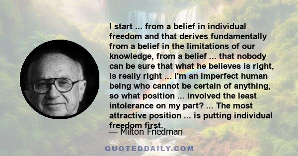 I start ... from a belief in individual freedom and that derives fundamentally from a belief in the limitations of our knowledge, from a belief ... that nobody can be sure that what he believes is right, is really right 