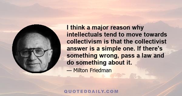 I think a major reason why intellectuals tend to move towards collectivism is that the collectivist answer is a simple one. If there's something wrong, pass a law and do something about it.