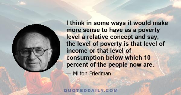 I think in some ways it would make more sense to have as a poverty level a relative concept and say, the level of poverty is that level of income or that level of consumption below which 10 percent of the people now are.