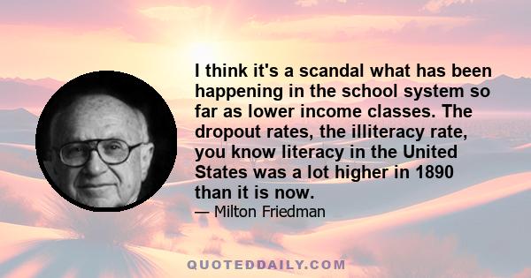 I think it's a scandal what has been happening in the school system so far as lower income classes. The dropout rates, the illiteracy rate, you know literacy in the United States was a lot higher in 1890 than it is now.