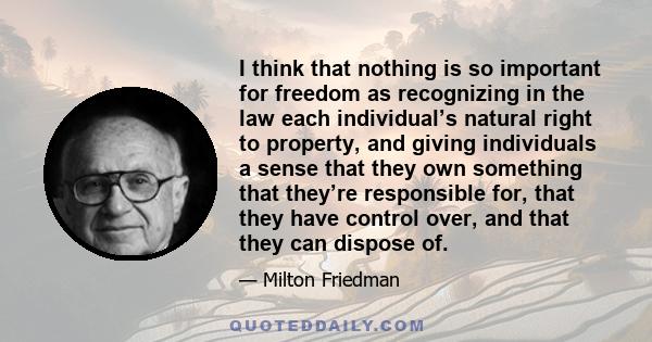 I think that nothing is so important for freedom as recognizing in the law each individual’s natural right to property, and giving individuals a sense that they own something that they’re responsible for, that they have 