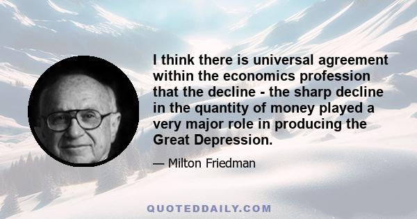 I think there is universal agreement within the economics profession that the decline - the sharp decline in the quantity of money played a very major role in producing the Great Depression.