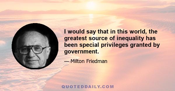 I would say that in this world, the greatest source of inequality has been special privileges granted by government.