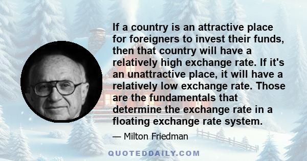 If a country is an attractive place for foreigners to invest their funds, then that country will have a relatively high exchange rate. If it's an unattractive place, it will have a relatively low exchange rate. Those