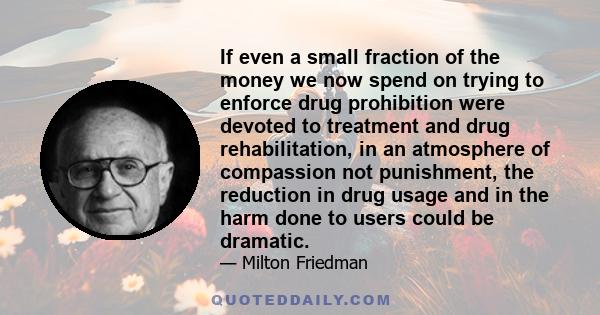 If even a small fraction of the money we now spend on trying to enforce drug prohibition were devoted to treatment and drug rehabilitation, in an atmosphere of compassion not punishment, the reduction in drug usage and