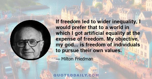 If freedom led to wider inequality, I would prefer that to a world in which I got artificial equality at the expense of freedom. My objective, my god... is freedom of individuals to pursue their own values.