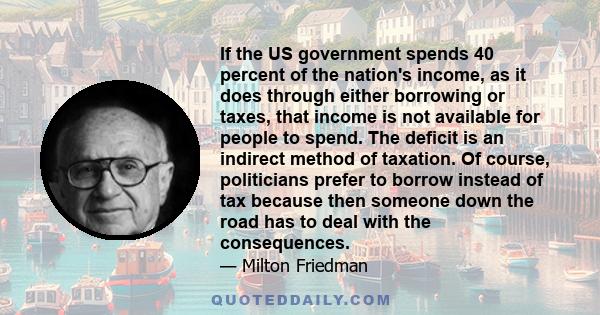 If the US government spends 40 percent of the nation's income, as it does through either borrowing or taxes, that income is not available for people to spend. The deficit is an indirect method of taxation. Of course,