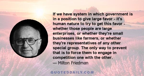 If we have system in which government is in a position to give large favor - it's human nature to try to get this favor - whether those people are large enterprises, or whether they're small businesses like farmers, or