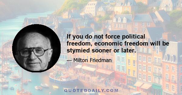 If you do not force political freedom, economic freedom will be stymied sooner or later.