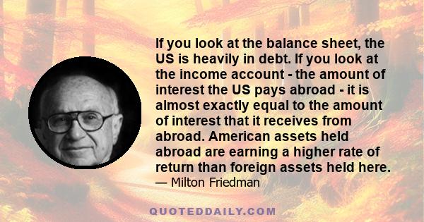 If you look at the balance sheet, the US is heavily in debt. If you look at the income account - the amount of interest the US pays abroad - it is almost exactly equal to the amount of interest that it receives from