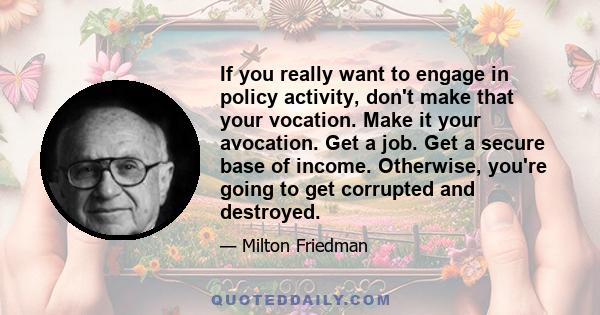 If you really want to engage in policy activity, don't make that your vocation. Make it your avocation. Get a job. Get a secure base of income. Otherwise, you're going to get corrupted and destroyed.