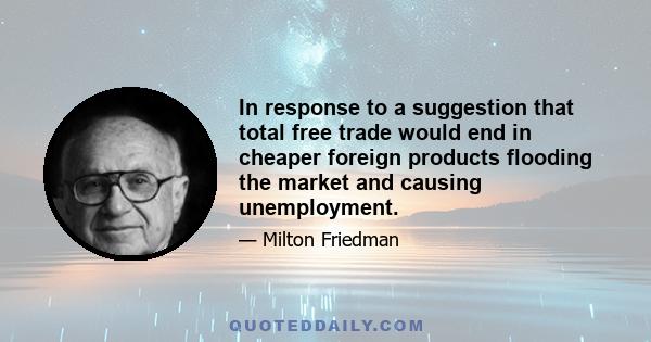 In response to a suggestion that total free trade would end in cheaper foreign products flooding the market and causing unemployment.