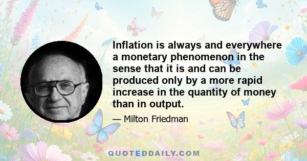 Inflation is always and everywhere a monetary phenomenon in the sense that it is and can be produced only by a more rapid increase in the quantity of money than in output... A steady rate of monetary growth at a