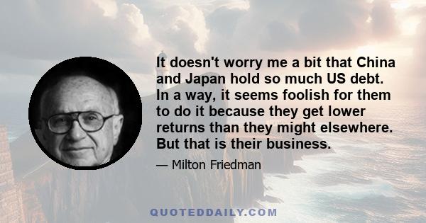 It doesn't worry me a bit that China and Japan hold so much US debt. In a way, it seems foolish for them to do it because they get lower returns than they might elsewhere. But that is their business.