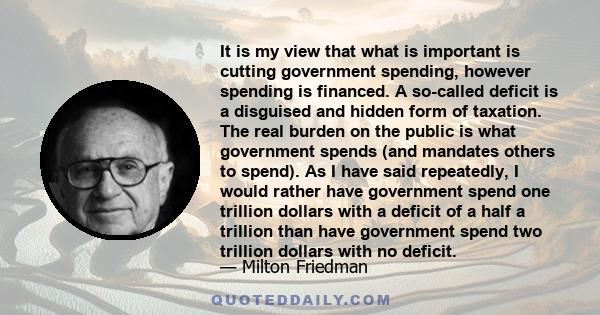 It is my view that what is important is cutting government spending, however spending is financed. A so-called deficit is a disguised and hidden form of taxation. The real burden on the public is what government spends