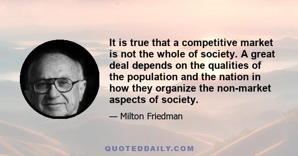 It is true that a competitive market is not the whole of society. A great deal depends on the qualities of the population and the nation in how they organize the non-market aspects of society.