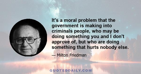 It's a moral problem that the government is making into criminals people, who may be doing something you and I don't approve of, but who are doing something that hurts nobody else.