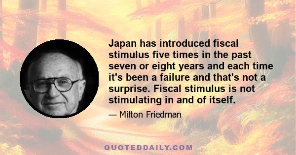 Japan has introduced fiscal stimulus five times in the past seven or eight years and each time it's been a failure and that's not a surprise. Fiscal stimulus is not stimulating in and of itself.