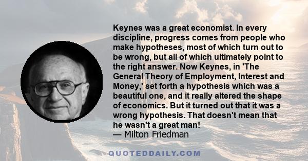 Keynes was a great economist. In every discipline, progress comes from people who make hypotheses, most of which turn out to be wrong, but all of which ultimately point to the right answer. Now Keynes, in 'The General