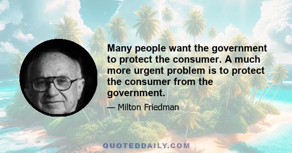 Many people want the government to protect the consumer. A much more urgent problem is to protect the consumer from the government.