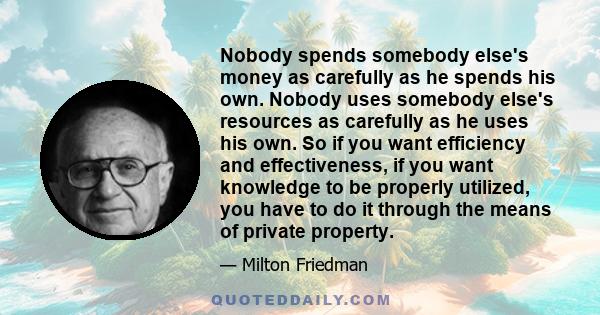 Nobody spends somebody else's money as carefully as he spends his own. Nobody uses somebody else's resources as carefully as he uses his own. So if you want efficiency and effectiveness, if you want knowledge to be