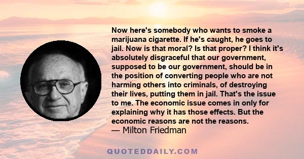 Now here's somebody who wants to smoke a marijuana cigarette. If he's caught, he goes to jail. Now is that moral? Is that proper? I think it's absolutely disgraceful that our government, supposed to be our government,