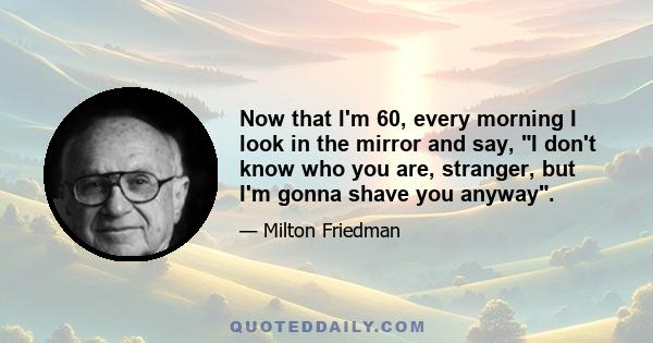 Now that I'm 60, every morning I look in the mirror and say, I don't know who you are, stranger, but I'm gonna shave you anyway.