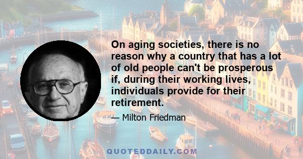 On aging societies, there is no reason why a country that has a lot of old people can't be prosperous if, during their working lives, individuals provide for their retirement.