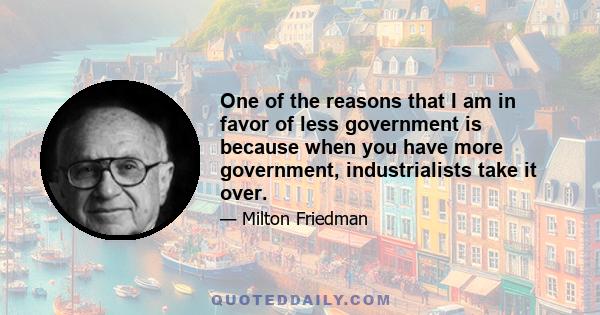 One of the reasons that I am in favor of less government is because when you have more government, industrialists take it over.