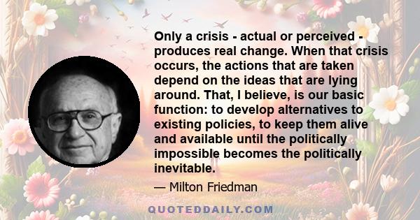 Only a crisis - actual or perceived - produces real change. When that crisis occurs, the actions that are taken depend on the ideas that are lying around. That, I believe, is our basic function: to develop alternatives