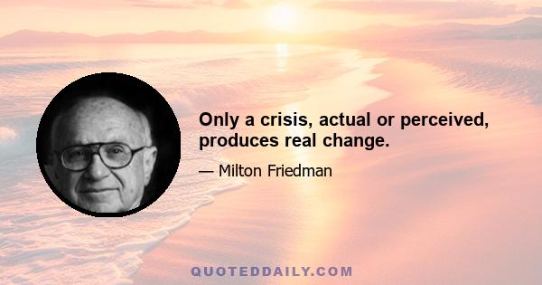 Only a crisis, actual or perceived, produces real change.