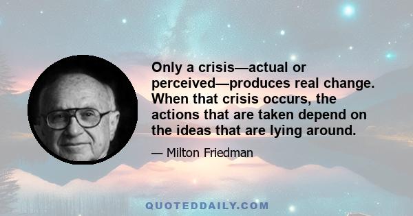 Only a crisis—actual or perceived—produces real change. When that crisis occurs, the actions that are taken depend on the ideas that are lying around.