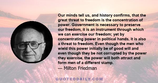 Our minds tell us, and history confirms, that the great threat to freedom is the concentration of power. Government is necessary to preserve our freedom, it is an instrument through which we can exercise our freedom;