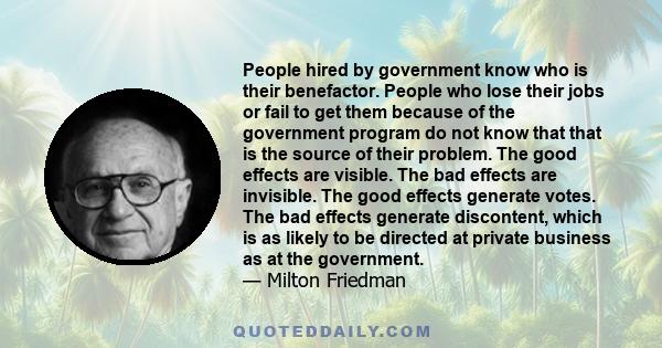 People hired by government know who is their benefactor. People who lose their jobs or fail to get them because of the government program do not know that that is the source of their problem. The good effects are