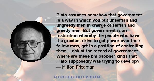 Plato assumes somehow that government is a way in which you put unselfish and ungreedy men in charge of selfish and greedy men. But government is an institution whereby the people who have the greatest drive to get