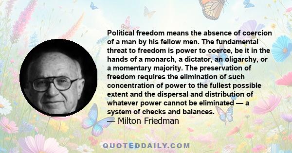 Political freedom means the absence of coercion of a man by his fellow men. The fundamental threat to freedom is power to coerce, be it in the hands of a monarch, a dictator, an oligarchy, or a momentary majority. The