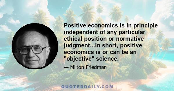 Positive economics is in principle independent of any particular ethical position or normative judgment...In short, positive economics is or can be an objective science.