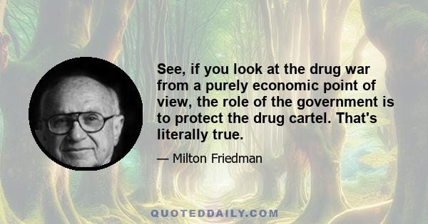 See, if you look at the drug war from a purely economic point of view, the role of the government is to protect the drug cartel. That's literally true.