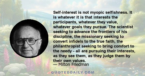 Self-interest is not myopic selfishness. It is whatever it is that interests the participants, whatever they value, whatever goals they pursue. The scientist seeking to advance the frontiers of his discipline, the