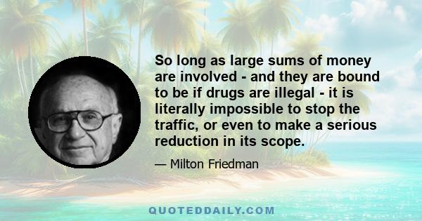 So long as large sums of money are involved - and they are bound to be if drugs are illegal - it is literally impossible to stop the traffic, or even to make a serious reduction in its scope.