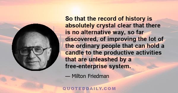 So that the record of history is absolutely crystal clear that there is no alternative way, so far discovered, of improving the lot of the ordinary people that can hold a candle to the productive activities that are