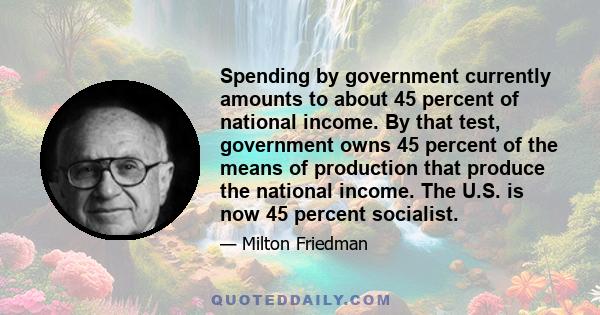 Spending by government currently amounts to about 45 percent of national income. By that test, government owns 45 percent of the means of production that produce the national income. The U.S. is now 45 percent socialist.